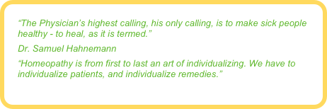 “The Physician’s highest calling, his only calling, is to make sick people healthy - to heal, as it is termed.”
Dr. Samuel Hahnemann
“Homeopathy is from first to last an art of individualizing. We have to individualize patients, and individualize remedies.”
Dr. John Clarke
