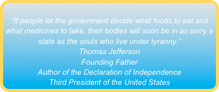 
“If people let the government decide what foods to eat and what medicines to take, their bodies will soon be in as sorry a state as the souls who live under tyranny.”
Thomas Jefferson
Founding Father
Author of the Declaration of Independence
Third President of the United States
