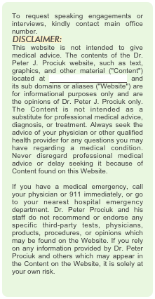 To request speaking engagements or interviews, kindly contact main office number.
￼
This website is not intended to give medical advice. The contents of the Dr. Peter J. Prociuk website, such as text, graphics, and other material ("Content") located at www.drpeterprociuk.com and its sub domains or aliases ("Website") are for informational purposes only and are the opinions of Dr. Peter J. Prociuk only. The Content is not intended as a substitute for professional medical advice, diagnosis, or treatment. Always seek the advice of your physician or other qualified health provider for any questions you may have regarding a medical condition. Never disregard professional medical advice or delay seeking it because of Content found on this Website.  If you have a medical emergency, call your physician or 911 immediately, or go to your nearest hospital emergency department. Dr. Peter Prociuk and his staff do not recommend or endorse any specific third-party tests, physicians, products, procedures, or opinions which may be found on the Website. If you rely on any information provided by Dr. Peter Prociuk and others which may appear in the Content on the Website, it is solely at your own risk.